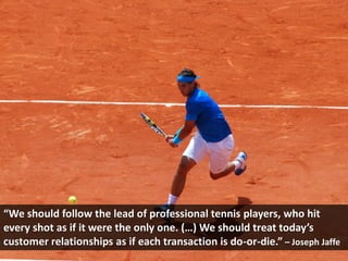 “We should follow the lead of professional tennis players, who hit
every shot as if it were the only one. (…) We should treat today’s
customer relationships as if each transaction is do-or-die.” – Joseph Jaffe
 