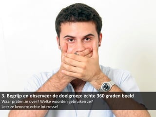 3. Begrijp en observeer de doelgroep: échte 360 graden beeld
Waar praten ze over? Welke woorden gebruiken ze?
Leer ze kennen: echte interesse!
 