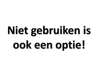 Niet gebruiken is
 ook een optie!
 