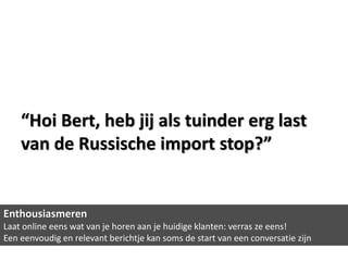 “Hoi Bert, heb jij als tuinder erg last
    van de Russische import stop?”


Enthousiasmeren
Laat online eens wat van je horen aan je huidige klanten: verras ze eens!
Een eenvoudig en relevant berichtje kan soms de start van een conversatie zijn
 