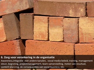 6. Zorg voor verankering in de organisatie
Awareness,integratie met andere kanalen, social media beleid, training, management
steun, begroting, projectmanagement, team samenstelling, meten van resultaat,
content planning, de consequenties van social business, etc.
 