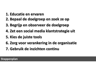 1. Educatie en ervaren
   2. Bepaal de doelgroep en zoek ze op
   3. Begrijp en observeer de doelgroep
   4. Zet een social media klantstrategie uit
   5. Kies de juiste tools
   6. Zorg voor verankering in de organisatie
   7. Gebruik de inzichten continu

Stappenplan
 
