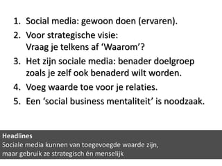 1. Social media: gewoon doen (ervaren).
   2. Voor strategische visie:
      Vraag je telkens af ‘Waarom’?
   3. Het zijn sociale media: benader doelgroep
      zoals je zelf ook benaderd wilt worden.
   4. Voeg waarde toe voor je relaties.
   5. Een ‘social business mentaliteit’ is noodzaak.


Headlines
Sociale media kunnen van toegevoegde waarde zijn,
maar gebruik ze strategisch én menselijk
 