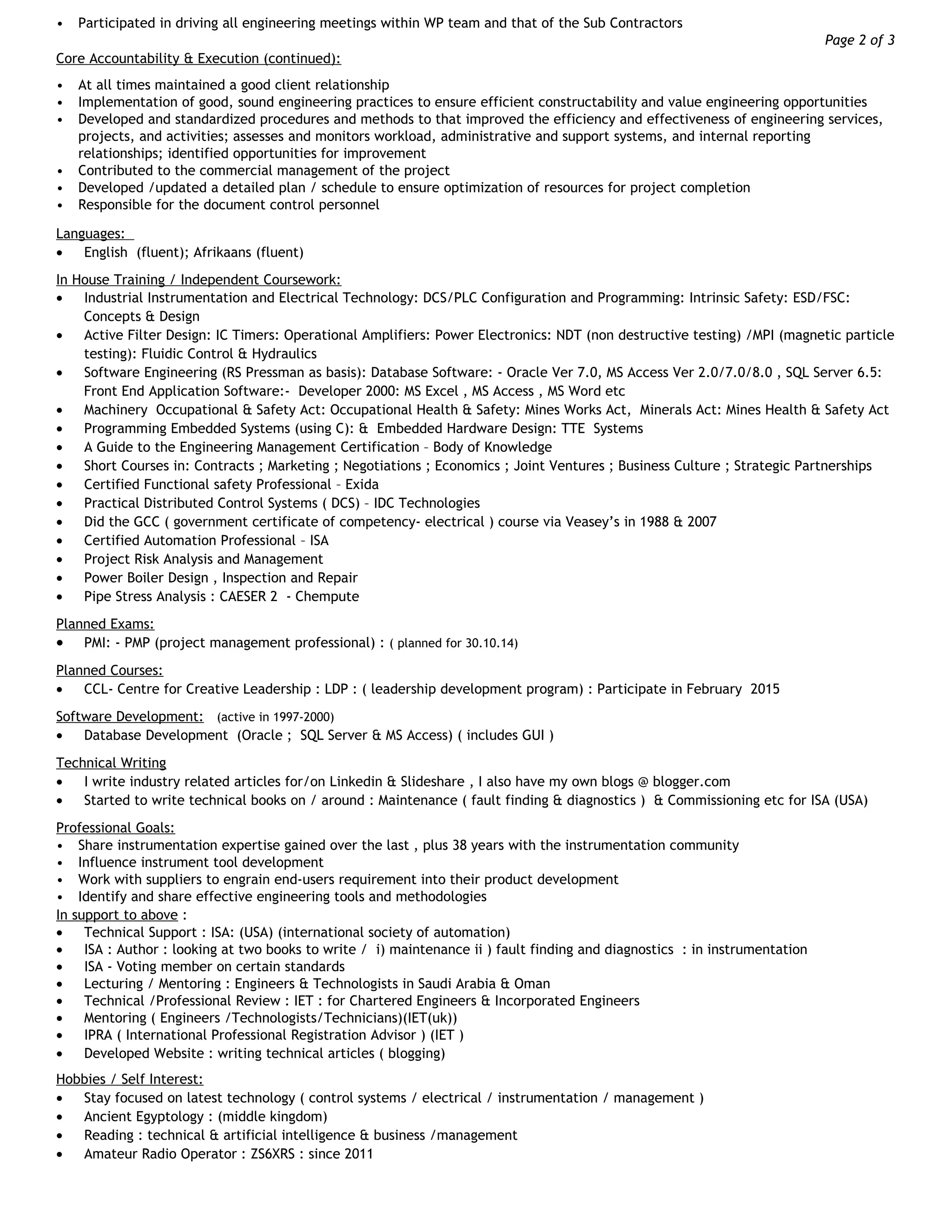 • Participated in driving all engineering meetings within WP team and that of the Sub Contractors
Page 2 of 3
Core Accountability & Execution (continued):
• At all times maintained a good client relationship
• Implementation of good, sound engineering practices to ensure efficient constructability and value engineering opportunities
• Developed and standardized procedures and methods to that improved the efficiency and effectiveness of engineering services,
projects, and activities; assesses and monitors workload, administrative and support systems, and internal reporting
relationships; identified opportunities for improvement
• Contributed to the commercial management of the project
• Developed /updated a detailed plan / schedule to ensure optimization of resources for project completion
• Responsible for the document control personnel
Languages:
• English (fluent); Afrikaans (fluent)
In House Training / Independent Coursework:
• Industrial Instrumentation and Electrical Technology: DCS/PLC Configuration and Programming: Intrinsic Safety: ESD/FSC:
Concepts & Design
• Active Filter Design: IC Timers: Operational Amplifiers: Power Electronics: NDT (non destructive testing) /MPI (magnetic particle
testing): Fluidic Control & Hydraulics
• Software Engineering (RS Pressman as basis): Database Software: - Oracle Ver 7.0, MS Access Ver 2.0/7.0/8.0 , SQL Server 6.5:
Front End Application Software:- Developer 2000: MS Excel , MS Access , MS Word etc
• Machinery Occupational & Safety Act: Occupational Health & Safety: Mines Works Act, Minerals Act: Mines Health & Safety Act
• Programming Embedded Systems (using C): & Embedded Hardware Design: TTE Systems
• A Guide to the Engineering Management Certification – Body of Knowledge
• Short Courses in: Contracts ; Marketing ; Negotiations ; Economics ; Joint Ventures ; Business Culture ; Strategic Partnerships
• Certified Functional safety Professional – Exida
• Practical Distributed Control Systems ( DCS) – IDC Technologies
• Did the GCC ( government certificate of competency- electrical ) course via Veasey’s in 1988 & 2007
• Certified Automation Professional – ISA
• Project Risk Analysis and Management
• Power Boiler Design , Inspection and Repair
• Pipe Stress Analysis : CAESER 2 - Chempute
Planned Exams:
• PMI: - PMP (project management professional) : ( planned for 30.10.14)
Planned Courses:
• CCL- Centre for Creative Leadership : LDP : ( leadership development program) : Participate in February 2015
Software Development: (active in 1997-2000)
• Database Development (Oracle ; SQL Server & MS Access) ( includes GUI )
Technical Writing
• I write industry related articles for/on Linkedin & Slideshare , I also have my own blogs @ blogger.com
• Started to write technical books on / around : Maintenance ( fault finding & diagnostics ) & Commissioning etc for ISA (USA)
Professional Goals:
• Share instrumentation expertise gained over the last , plus 38 years with the instrumentation community
• Influence instrument tool development
• Work with suppliers to engrain end-users requirement into their product development
• Identify and share effective engineering tools and methodologies
In support to above :
• Technical Support : ISA: (USA) (international society of automation)
• ISA : Author : looking at two books to write / i) maintenance ii ) fault finding and diagnostics : in instrumentation
• ISA - Voting member on certain standards
• Lecturing / Mentoring : Engineers & Technologists in Saudi Arabia & Oman
• Technical /Professional Review : IET : for Chartered Engineers & Incorporated Engineers
• Mentoring ( Engineers /Technologists/Technicians)(IET(uk))
• IPRA ( International Professional Registration Advisor ) (IET )
• Developed Website : writing technical articles ( blogging)
Hobbies / Self Interest:
• Stay focused on latest technology ( control systems / electrical / instrumentation / management )
• Ancient Egyptology : (middle kingdom)
• Reading : technical & artificial intelligence & business /management
• Amateur Radio Operator : ZS6XRS : since 2011
 