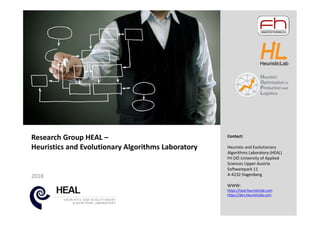 2018
Research Group HEAL –
Heuristics and Evolutionary Algorithms Laboratory
Contact:
Heuristic and Evolutionary
Algorithms Laboratory (HEAL)
FH OÖ University of Applied
Sciences Upper Austria
Softwarepark 11
A-4232 Hagenberg
WWW:
https://heal.heuristiclab.com
https://dev.heuristiclab.com
 