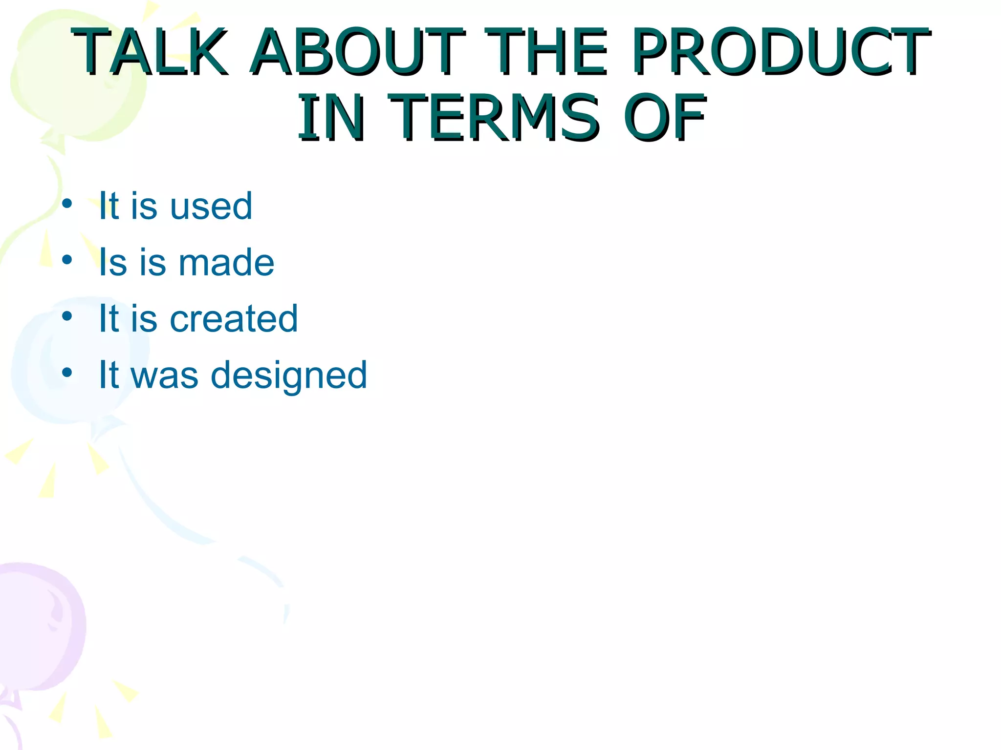 TALK ABOUT THE PRODUCT IN TERMS OF It is used Is is made It is created It was designed