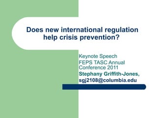 Does new international regulation
help crisis prevention?
Keynote Speech
FEPS TASC Annual
Conference 2011
Stephany Griffith-Jones,
sgj2108@columbia.edu
 
