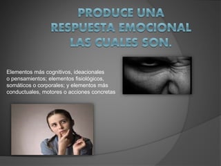 Elementos más cognitivos, ideacionales
o pensamientos; elementos fisiológicos,
somáticos o corporales; y elementos más
conductuales, motores o acciones concretas
 
