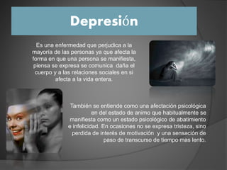Depresión
Es una enfermedad que perjudica a la
mayoría de las personas ya que afecta la
forma en que una persona se manifiesta,
piensa se expresa se comunica daña el
cuerpo y a las relaciones sociales en si
afecta a la vida entera.
También se entiende como una afectación psicológica
en del estado de animo que habitualmente se
manifiesta como un estado psicológico de abatimiento
e infelicidad. En ocasiones no se expresa tristeza, sino
perdida de interés de motivación y una sensación de
paso de transcurso de tiempo mas lento.
 