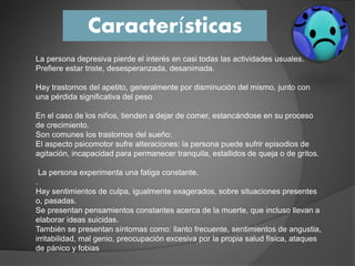 Características
La persona depresiva pierde el interés en casi todas las actividades usuales.
Prefiere estar triste, desesperanzada, desanimada.
Hay trastornos del apetito, generalmente por disminución del mismo, junto con
una pérdida significativa del peso
En el caso de los niños, tienden a dejar de comer, estancándose en su proceso
de crecimiento.
Son comunes los trastornos del sueño:
El aspecto psicomotor sufre alteraciones: la persona puede sufrir episodios de
agitación, incapacidad para permanecer tranquila, estallidos de queja o de gritos.
La persona experimenta una fatiga constante.
.
Hay sentimientos de culpa, igualmente exagerados, sobre situaciones presentes
o, pasadas.
Se presentan pensamientos constantes acerca de la muerte, que incluso llevan a
elaborar ideas suicidas.
También se presentan síntomas como: llanto frecuente, sentimientos de angustia,
irritabilidad, mal genio, preocupación excesiva por la propia salud física, ataques
de pánico y fobias
 