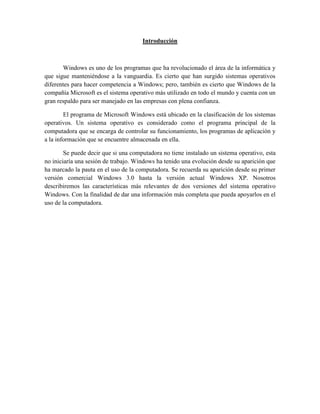 Introducción
Windows es uno de los programas que ha revolucionado el área de la informática y
que sigue manteniéndose a la vanguardia. Es cierto que han surgido sistemas operativos
diferentes para hacer competencia a Windows; pero, también es cierto que Windows de la
compañía Microsoft es el sistema operativo más utilizado en todo el mundo y cuenta con un
gran respaldo para ser manejado en las empresas con plena confianza.
El programa de Microsoft Windows está ubicado en la clasificación de los sistemas
operativos. Un sistema operativo es considerado como el programa principal de la
computadora que se encarga de controlar su funcionamiento, los programas de aplicación y
a la información que se encuentre almacenada en ella.
Se puede decir que si una computadora no tiene instalado un sistema operativo, esta
no iniciaría una sesión de trabajo. Windows ha tenido una evolución desde su aparición que
ha marcado la pauta en el uso de la computadora. Se recuerda su aparición desde su primer
versión comercial Windows 3.0 hasta la versión actual Windows XP. Nosotros
describiremos las características más relevantes de dos versiones del sistema operativo
Windows. Con la finalidad de dar una información más completa que pueda apoyarlos en el
uso de la computadora.
 