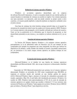 Definición de sistema operativo Windows
Windows es un sistema operativo desarrollado por la empresa
de software Microsoft Corporation, el cual se encuentra dotado de una interfaz gráfica de
usuario basada en el prototipo de ventanas (su nombre en inglés). Una ventana representa
una tarea ejecutada o en ejecución, cada una puede contener su propio menú u otros
controles, y el usuario puede ampliarla o reducirla mediante un dispositivo señalador como
el ratón o mouse.
Esta base de ventanas fue éxito histórico porque permitió dejar en el pasado las
secuencias de comando de control como las usadas en el sistema operativo DOS. Windows
es el sistema operativo más propagado a nivel mundial, utilizado por millones de usuarios.
Tanto así fue su predominio en la informática que la mayoría de programas se han
desarrollados pensando en este sistema, y sus empleos se realizan solamente en él y no en
otro.
Función del sistema operativo Windows
La funcion del Sistema Opertivo Windows y de cualquier sistema operativo
principalmente es la de administrar todos los Recursos con los que trabajas en una
computadora por ejemplo los programas que estas manejando, las tareas que realizas los
dispositivos de entrada y salida, brindar una interfaz al usuario, ejecutando instrucciones
etc, en conclucion si no tienes ningun sistema operativo no podrias trabajar en una
computadora.
Evolución del sistema operativo Windows
Microsoft Windows es el nombre de una familia de sistemas operativos
desarrollados por Microsoft desde 1981, año en que el proyecto se denominaba «Interface
Manager».
Anunciado en 1983, Microsoft comercializó por primera vez el entorno operativo
denominado Windows en noviembre de 1985 como complemento para MS-DOS, en
respuesta al creciente interés del mercado en una interfaz gráfica de usuario
(GUI).1 Microsoft Windows llegó a dominar el mercado de ordenadores personales del
mundo, superando a Mac OS, el cual había sido introducido previamente a Windows. En
octubre de 2009, Windows tenía aproximadamente el 91% de la cuota de mercado de
sistemas operativos en equipos cliente que acceden a Internet.2 3 4 Las versiones más
recientes de Windows son Windows 7 para equipos de escritorio, Windows Server 2008 R2
para servidores y Windows Phone 7 para dispositivos móviles.
 