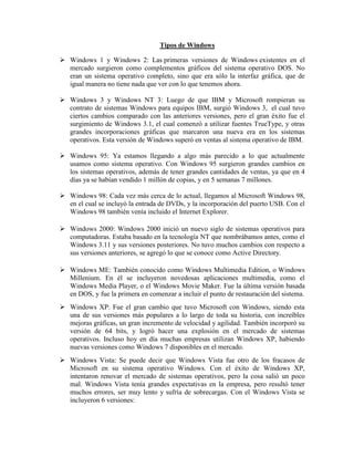 Tipos de Windows
 Windows 1 y Windows 2: Las primeras versiones de Windows existentes en el
mercado surgieron como complementos gráficos del sistema operativo DOS. No
eran un sistema operativo completo, sino que era sólo la interfaz gráfica, que de
igual manera no tiene nada que ver con lo que tenemos ahora.
 Windows 3 y Windows NT 3: Luego de que IBM y Microsoft rompieran su
contrato de sistemas Windows para equipos IBM, surgió Windows 3, el cual tuvo
ciertos cambios comparado con las anteriores versiones, pero el gran éxito fue el
surgimiento de Windows 3.1, el cual comenzó a utilizar fuentes TrueType, y otras
grandes incorporaciones gráficas que marcaron una nueva era en los sistemas
operativos. Esta versión de Windows superó en ventas al sistema operativo de IBM.
 Windows 95: Ya estamos llegando a algo más parecido a lo que actualmente
usamos como sistema operativo. Con Windows 95 surgieron grandes cambios en
los sistemas operativos, además de tener grandes cantidades de ventas, ya que en 4
días ya se habían vendido 1 millón de copias, y en 5 semanas 7 millones.
 Windows 98: Cada vez más cerca de lo actual, llegamos al Microsoft Windows 98,
en el cual se incluyó la entrada de DVDs, y la incorporación del puerto USB. Con el
Windows 98 también venía incluido el Internet Explorer.
 Windows 2000: Windows 2000 inició un nuevo siglo de sistemas operativos para
computadoras. Estaba basado en la tecnología NT que nombrábamos antes, como el
Windows 3.11 y sus versiones posteriores. No tuvo muchos cambios con respecto a
sus versiones anteriores, se agregó lo que se conoce como Active Directory.
 Windows ME: También conocido como Windows Multimedia Edition, o Windows
Millenium. En él se incluyeron novedosas aplicaciones multimedia, como el
Windows Media Player, o el Windows Movie Maker. Fue la última versión basada
en DOS, y fue la primera en comenzar a incluir el punto de restauración del sistema.
 Windows XP: Fue el gran cambio que tuvo Microsoft con Windows, siendo esta
una de sus versiones más populares a lo largo de toda su historia, con increíbles
mejoras gráficas, un gran incremento de velocidad y agilidad. También incorporó su
versión de 64 bits, y logró hacer una explosión en el mercado de sistemas
operativos. Incluso hoy en día muchas empresas utilizan Windows XP, habiendo
nuevas versiones como Windows 7 disponibles en el mercado.
 Windows Vista: Se puede decir que Windows Vista fue otro de los fracasos de
Microsoft en su sistema operativo Windows. Con el éxito de Windows XP,
intentaron renovar el mercado de sistemas operativos, pero la cosa salió un poco
mal. Windows Vista tenía grandes expectativas en la empresa, pero resultó tener
muchos errores, ser muy lento y sufría de sobrecargas. Con el Windows Vista se
incluyeron 6 versiones:
 