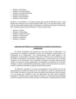 o Windows Vista Starter
o Windows Vista Home Basic
o Windows Vista Home Premium
o Windows Vista Business
o Windows Vista Enterprise
o Windows Vista Ultimate
Windows 7: Con Windows 7 se intentó corregir todo lo malo del Windows Vista, y salió
bastante bien. Resultó ser una versión bastante estable, ágil, y con una gran interfaz, con la
cual el usuario podría manejar todos los programas, y encontrar cada acceso de forma más
fácil. También existen 6 tipos de Windows 7, entre los cuales están:
o Windows 7 Starter
o Windows 7 Home Basic
o Windows 7 Home Premium
o Windows 7 Professional
o Windows 7 Enterprise
o Windows 7 Ultimate
Aplicaciones de Windows en el mundo de las tecnologías de información y
comunicación
El mundo actualmente está pasando por una etapa donde la información y el
conocimiento se consideran importantes recursos de las diferentes organizaciones. Las
Tecnologías de la Información y las Comunicaciones (TIC) están jugando el rol
protagónico. La humanidad se ha hecho testigo de los cambios de una era industrial a una
era donde la supremacía de individuos, organizaciones y naciones pasa por el manejo
inteligente de la información. Con la aparición de Internet el enfoque tradicional para
acceder a los recursos cambió notablemente, convirtiéndose la información en un recurso
estratégico, valioso y propiedad del mundo entero, porque a través de los nuevos servicios y
sistemas, se publican contenidos a disposición de miles de usuarios.
El desarrollo alcanzado en la ciencia contemporánea ha promovido una serie de
transformaciones en todas las esferas de la vida económica y social. La expansión de las
TIC en todos los ámbitos y estratos de nuestra sociedad se han producido a gran velocidad,
y es un proceso que continúa ya que van apareciendo sin cesar nuevos elementos
tecnológicos. Windows causa un gran impacto en cuanto a su funcionamiento para brindar
a todos los usuarios un servicio eficaz en cuanto la información y comunicación en el mund
 