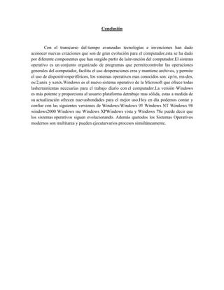 Conclusión
Con el transcurso del tiempo avanzadas tecnologías e invenciones han dado
aconocer nuevas creaciones que son de gran evolución para el computador,esta se ha dado
por diferente componentes que han surgido partir de lainvención del computador.El sistema
operativo es un conjunto organizado de programas que permitecontrolar las operaciones
generales del computador, facilita el uso deoperaciones crea y mantiene archivos, y permite
el uso de dispositivosperiféricos, los sistemas operativos mas conocidos son: cp/m, ms-dos,
os/2,unix y xenix.Windows es el nuevo sistema operativo de la Microsoft que ofrece todas
lasherramientas necesarias para el trabajo diario con el computador.La versión Windows
es más potente y proporciona al usuario plataforma detrabajo mas sólida, estas a medida de
su actualización ofrecen nuevasbondades para el mejor uso.Hoy en día podemos contar y
confiar con las siguientes versiones de Windows:Windows 95 Windows NT Windows 98
windows2000 Windows me Windows XPWindows vista y Windows 7Se puede decir que
los sistemas operativos siguen evolucionando. Además quetodos los Sistemas Operativos
modernos son multitarea y pueden ejecutarvarios procesos simultáneamente.
 