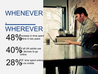 WHENEVER
,
WHEREVER
48%Increase in time spent
   online in two years




40%of all UK adults use
   2+ devices to go
   online

   Of time spent online
28%is via mobile

                            Google Confidential and Proprietary   12
 