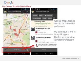 Live Demo – Social in Google Maps




                                    Google Maps results
                                    list can be filtered by
                                    preference.

                                    My colleague Chris is
                                    in my Google+
                                    Circles so his review
                                    is instantly included.




                                             Google Confidential and Proprietary   23
 