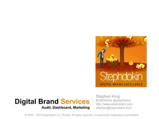 Digital Brand Services
Audit, Dashboard, Marketing
1
© 2009 – 2014 Stephdokin Inc. Private. All rights reserved. Unauthorized duplication is prohibited.
Stephen King
#CMO4Hire @stephdokin
http://www.stephdokin.com
stephen@stephdokin.com
 