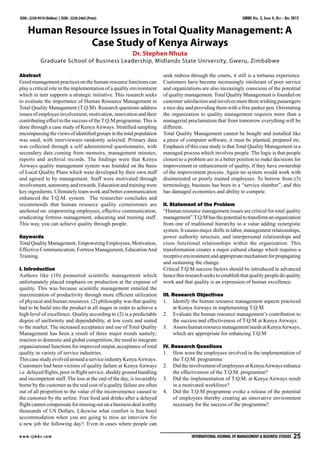 IJMBS Vol. 2, Issue 4, Oct - Dec 2012

ISSN : 2230-9519 (Online) | ISSN : 2230-2463 (Print)

Human Resource Issues in Total Quality Management: A
Case Study of Kenya Airways
Dr. Stephen Nhuta

Graduate School of Business Leadership, Midlands State University, Gweru, Zimbabwe
Abstract
Good management practices on the human resource functions can
play a critical role in the implementation of a quality environment
which in turn supports a strategic initiative. This research seeks
to evaluate the importance of Human Resource Management in
Total Quality Management (T.Q.M). Research questions address
issues of employee involvement, motivation, innovation and their
contributing effect to the success of the T.Q.M programme. This is
done through a case study of Kenya Airways. Stratified sampling
encompassing the views of identified groups in the total population
was used, with interviewees randomly selected. Primary data
was collected through a self administered questionnaire, with
secondary data coming from memoirs, management minutes,
reports and archival records. The findings were that Kenya
Airways quality management system was founded on the basis
of Local Quality Plans which were developed by their own staff
and agreed to by management. Staff were motivated through
involvement, autonomy and rewards. Education and training were
key ingredients. Ultimately team work and better communication
enhanced the T.Q.M. system. The researcher concludes and
recommends that human resource quality cornerstones are
anchored on: empowering employees, effective communication,
eradicating fortress management, educating and training staff.
This way, you can achieve quality through people.
Keywords
Total Quality Management, Empowering Employees, Motivation,
Effective Communication, Fortress Management, Education And
Training.
I. Introduction
Authors like (10) pioneered scientific management which
unfortunately placed emphasis on production at the expense of
quality. This was because scientific management entailed the
maximization of productivity through more efficient utilization
of physical and human resources. (2) philosophy was that quality
had to be build into the product at all stages in order to achieve a
high level of excellence. Quality according to (2) is a predictable
degree of uniformity and dependability, at low costs and suited
to the market. The increased acceptance and use of Total Quality
Management has been a result of three major trends namely;
reaction to domestic and global competition, the need to integrate
organizational functions for improved output, acceptance of total
quality in variety of service industries.
This case study evolved around a service industry Kenya Airways.
Customers had been victims of quality failure at Kenya Airways
i.e. delayed flights, poor in flight service, shoddy ground handling
and incompetent staff. The loss at the end of the day, is invariably
borne by the customer as the real cost of a quality failure are often
out of all proportion to the value of the inconvenience caused to
the customer by the airline. Free food and drinks after a delayed
flight cannot compensate for missing out on a business deal worthy
thousands of US Dollars. Likewise what comfort is free hotel
accommodation when you are going to miss an interview for
a new job the following day?. Even in cases where people can
w w w. i j m b s. c o m

seek redress through the courts, it still is a tortuous experience.
Customers have become increasingly intolerant of poor service
and organizations are also inceasingly conscious of the potential
of quality management. Total Quality Management is founded on
customer satisfaction and involves more them wishing passengers
a nice day and providing them with a free parker pen. Orientating
the organization to quality management requires more than a
managerial proclamation that from tomorrow everything will be
different.
Total Quality Management cannot be bought and installed like
a piece of computer software, it must be planned, prepared etc.
Emphasis of this case study is that Total Quality Management ia a
managed process which involves people. The logic is that people
closest to a problem are in a better position to make decisions for
improvement or enhancement of quality, if they have ownership
of the improvement process. Again no system would work with
disinterested or poorly trained employees. To borrow from (3)
terminology, business has been in a “service slumber”, and this
has damaged economics and ability to compete.
II. Statement of the Problem
“Human resource management issues are critical for total quality
management”.T.Q.M has the potential to transform an organization
from one of traditional hierarchy to a value adding synergistic
system. It causes major shifts in labor, management relationships,
power authority structure, and interpersonal relationships and
cross functional relationships within the organization. This
transformation creates a major cultural change which requires a
receptive environment and appropriate mechanism for propagating
and sustaining the change.
Critical T.Q.M.success factors should be introduced in advanced
hence this research seeks to establish that quality people do quality
work and that quality is an expression of human excellence.
III. Research Objectives
1.	 Identify the human resource management aspects practiced
at Kenya Airways in implementing T.Q.M
2.	 Evaluate the human resource management’s contribution to
the success and effectiveness of T.Q.M at Kenya Airways.
3.	 Assess human resource management needs at Kenya Airways,
which are appropriate for enhancing T.Q.M
IV. Research Questions
1.	 How were the employees involved in the implementation of
the T.Q.M. programme
2.	 Did the involvement of employees at Kenya Airways enhance
the effectiveness of the T.Q.M. programme?
3.	 Did the implementation of T.Q.M. at Kenya Airways result
in a motivated workforce?
4.	 Did the T.Q.M programme evoke a release of the potential
of employees thereby creating an innovative environment
necessary for the success of the programme?

International Journal of Management & Business Studies  25

 