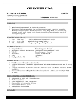 CURRICULUM VITAE
STEPHEN P DCOSTA EmailId:
stephenpdcosta@gmail.com
Telephone: 9986963896
OBJECTIVE:
 Multifunctional assignment in Finance & Accounting.
 To obtain a challenging position that provides opportunities to exploit my knowledge
And extensive development skills to the extreme levels of my ability and to continually
Upgrade my self to the highest levels of expertise enabling the organization to achieve
Its target and growth.
ACADEMIC QUALIFICATION:
 SSLC 1996-1997 St Michaels Convent High School Dandeli
 PUC 1997-1999 Government Pu Collage Dandeli
 B.Com 2000-2003 Bangurnagar Degree Collage Dandeli
TECHINICAL SKILLS;
 Computer Basics Manu Computers Dandeli
 Diploma in Computer Management Professional Soft Management Center
 Tally 5.4 Manu Computers Dandeli
 People Soft Used in ITCINFOTECH
 Excel Proficiency
 Six Sigma Yellow Belt Misys
POSITION HELD:
 Total Experience Eleven Years One Months.
 Accounts Assistant in VIVEKS Ltd Regional Office Two Years Three Months from Mar 05 to May
2007.
 Accounts executive in ITC Infotech India Pvt Ltd for Four Years Ten Months from June 2007 to
April 2012.
 Financial Accountant in Misys Software Solutions (India)Pvt Ltd Four year from April 2012
till today.
RESPONSIBILITIES AND CONTRIBUTIONS:
 Responsible for Billed and Unbilled Revenue.
 Bank reconciliation.
 Filing of Service Tax Vat & Tds Returns.
 Responsibility of Outstanding Debtors.
 Responsibility Revenue Income.
 Responsibility of Provisions
CAPABILITY
 