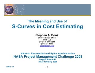 The Meaning and Use of
       S-Curves in Cost Estimating
                         Stephen A. Book
                           Chief Technical Officer
                                 MCR, LLC
                            (310) 640-0005 x244
                               (571) 244-1084
                             sbook@mcri.com



             National Aeronautics and Space Administration
        NASA Project Management Challenge 2008
                            Dayton Beach FL
                            26-27 February 2008

© MCR, LLC                            1
 