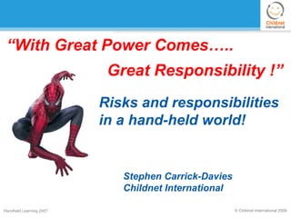 “With Great Power Comes…..
                          Great Responsibility !”
                         Risks and responsibilities
                         in a hand-held world!


                            Stephen Carrick-Davies
                            Childnet International

Handheld Learning 2007                               © Childnet International 2006