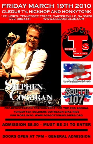 FRIDAY MARCH 19TH 2010
CLEDUS T's HICKHOP AND HONKYTONK
1131 NORTH TENNESSEE STREET, CARTERSVILLE, GA 30120
     (770) 386-4441    WWW.CLEDUSTCLUB.COM




  STEPHEN
   cOCHRAN
 PRE-REGISTRATION PERFORMANCE FOR THE 2ND ANNUAL
      FORGOTTEN SOLDIERS OUTREACH BIKE RIDE
    FOR MORE INFO: WWW.FORGOTTENSOLDIERS.ORG


ADMISSION $8.00 – MUST BE 21 TO ENTER


DOORS OPEN AT 7PM – GENERAL ADMISSION
 