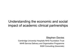 Understanding the economic and social
impact of academic clinical partnerships


                                     Stephen Davies
      Cambridge University Hospitals NHS Foundation Trust
       NIHR Service Delivery and Organisation Programme
                              SQW Consulting (Associate)
 