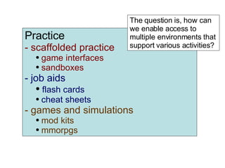 Practice scaffolded practice game interfaces sandboxes job aids flash cards cheat sheets games and simulations mod kits mmorpgs The question is, how can we enable access to multiple environments that support various activities? 