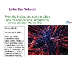 From the inside, you see the tubes Look for connections, interactions (or more concretely, XML and APIs) It's not a truck.  It's a series of tubes.  And if you don't understand those tubes can be filled and if they are filled, when you put your message in, it gets in line and its going to be delayed by anyone that puts into that tube enormous amounts of material, enormous amounts of material.  Enter the Network 
