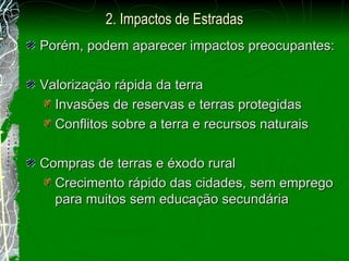Porém, podem aparecer impactos preocupantes: Valorização rápida da terra Invasões de reservas e terras protegidas Conflitos sobre a terra e recursos naturais Compras de terras e éxodo rural Crecimento rápido das cidades, sem emprego para muitos sem educação secundária 2.  Impactos de Estradas 