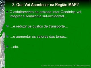 3. Que Vai Acontecer  na Região MAP? O asfaltamento da estrada Inter-Oce â nica vai integrar a Amazonia sul-occidental… … e reduzir os custos de transporte… … e aumentar os valores das terras… … etc. S.G.Perz, et al., Univ. Florida, Michigan State Univ,  IMAZON (sperz@ufl.edu) 