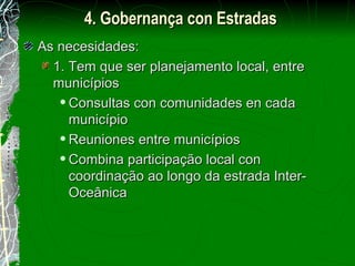 As necesidades: 1. Tem que ser planejamento local, entre municípios Consultas con comunidades en cada município Reuniones entre municípios Combina participação local con coordinação ao longo da estrada Inter-Oceânica 4. Gobernança con Estradas 