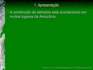 1. Apresentação A constru ção  de estradas est á  acontecendo em muitos lugares da Amaz ô nia. S.G.Perz, et al., Univ. Florida, Michigan State Univ,  IMAZON (sperz@ufl.edu) 