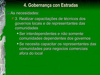 As necesidades: 3. Realizar capacitações de técnicos dos governos locais e de representantes das comunidades Ser interdependentes e não somente comunidades dependentes dos governos Se necesita capacitar os representantes das comunidades para negocios comerciais afora do local 4. Gobernança con Estradas 