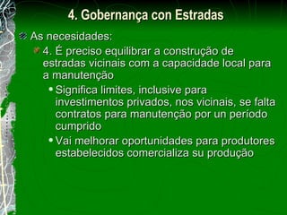 As necesidades: 4. É preciso equilibrar a construção de estradas vicinais com a capacidade local para a manutenção Significa limites, inclusive para investimentos privados, nos vicinais, se falta contratos para manutenção por un período cumprido Vai melhorar oportunidades para produtores estabelecidos comercializa su produção 4. Gobernança con Estradas 