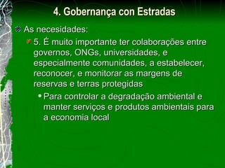 As necesidades: 5. É muito importante ter colaborações entre governos, ONGs, universidades, e especialmente comunidades, a estabelecer, reconocer, e monitorar as margens de reservas e terras protegidas Para controlar a degradação ambiental e manter serviços e produtos ambientais para a economia local 4. Gobernança con Estradas 