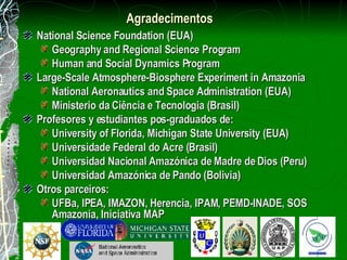 Agradecimentos   National Science Foundation (EUA) Geography and Regional Science Program Human and Social Dynamics Program Large-Scale Atmosphere-Biosphere Experiment in Amazonia National Aeronautics and Space Administration (EUA) Ministerio da Ciência e Tecnologia (Brasil) Profesores y estudiantes pos-graduados de: University of Florida, Michigan State University (EUA) Universidade Federal do Acre (Brasil) Universidad Nacional Amazónica de Madre de Dios (Peru) Universidad Amazónica de Pando (Bolivia) Otros parceiros: UFBa, IPEA, IMAZON, Herencia, IPAM, PEMD-INADE, SOS Amazonia, Iniciativa MAP 