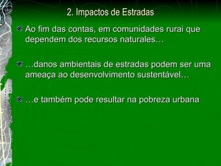 Ao fim das contas, em comunidades rurai que dependem dos recursos naturales… … danos ambientais de estradas podem ser uma ameaça ao desenvolvimento sustentável… … e também pode resultar na pobreza urbana 2. Impactos de Estradas 