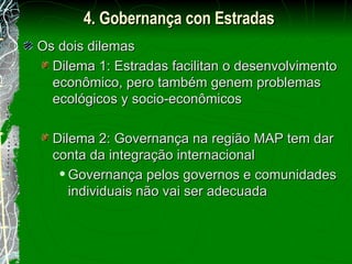 Os dois dilemas Dilema 1: Estradas facilitan o desenvolvimento econômico, pero também genem problemas ecológicos y socio-econômicos Dilema 2: Governança na região MAP tem dar conta da integração internacional Governança pelos governos e comunidades individuais não vai ser adecuada 4. Gobernança con Estradas 