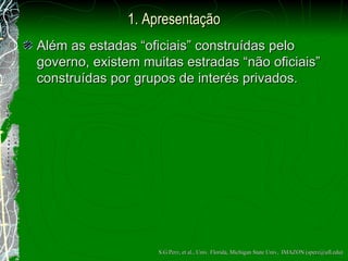 1. Apresentação Al ém  as estadas “oficiais” constru ídas pelo governo , existem muitas estradas “n ã o oficiais” constru ídas  por grupos de interés privados. S.G.Perz, et al., Univ. Florida, Michigan State Univ,  IMAZON (sperz@ufl.edu) 
