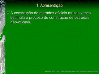 1. Apresentação A constru ção  de estradas oficiais muitas veces estimula o proceso de constru ção  de estradas não-oficiais. S.G.Perz, et al., Univ. Florida, Michigan State Univ,  IMAZON (sperz@ufl.edu) 