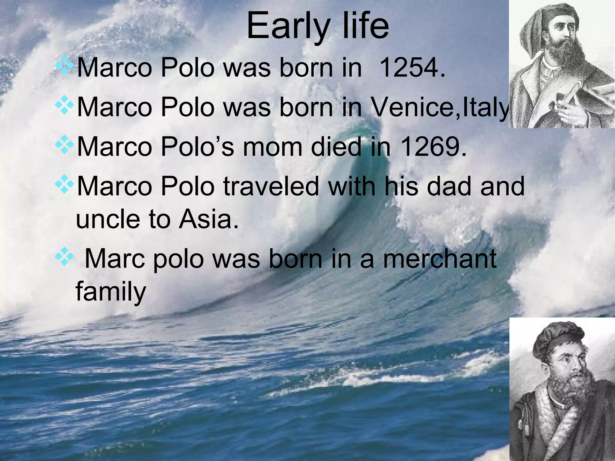 Early life Marco Polo was born in  1254. Marco Polo was born in Venice,Italy. Marco Polo’s mom died in 1269. Marco Polo traveled with his dad and uncle to Asia. Marc polo was born in a merchant family 