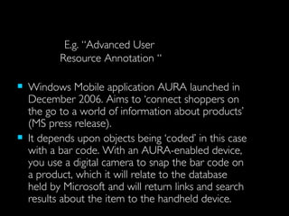 E.g. “Advanced User  Resource Annotation “ Windows Mobile application AURA launched in December 2006. Aims to ‘connect shoppers on the go to a world of information about products’ (MS press release).  It depends upon objects being ‘coded’ in this case with a bar code. With an AURA-enabled device, you use a digital camera to snap the bar code on a product, which it will relate to the database held by Microsoft and will return links and search results about the item to the handheld device.  