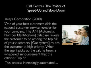 Call Centres: The Politics of  Speed-Up and Slow-Down Avaya Corporation (2000): "One of your best customers dials the national customer service number for your company. The ANI [Automatic Number Identification] database reveals the customer to be among the top 5% of your customers. [Our system] routes the customer at high priority. When the agent picks up the call, he hears a whispered announcement that this caller is ‘Top 5’"  This process increasingly automated… 