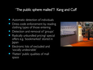“ The public sphere malled”?  Kang and Cuff Automatic detection of individuals Dress code enforcement by reading clothing types of those entering Detection and removal of ‘groups’ Radically unbundled pricing/ special offers e.g. ‘bookmarked’ stored in Japan Electronic lists of excluded and ‘socially undesirable’ ‘ Flatten’ public qualities of mall space 