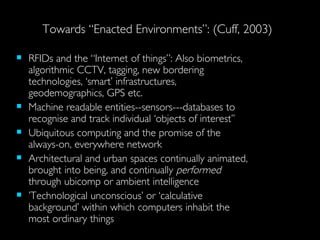 Towards “Enacted Environments”: (Cuff, 2003) RFIDs and the “Internet of things”: Also biometrics, algorithmic CCTV, tagging, new bordering technologies, ‘smart’ infrastructures, geodemographics, GPS etc. Machine readable entities--sensors---databases to recognise and track individual ‘objects of interest’’ Ubiquitous computing and the promise of the always-on, everywhere network Architectural and urban spaces continually animated, brought into being, and continually  performed  through ubicomp or ambient intelligence  ’ Technological unconscious’ or ‘calculative background’ within which  computers inhabit the most ordinary things 