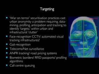 Targeting ‘ War on terror’ securitisation practices cast urban anonymity a problem requiring, data-mining, profiling, anticipation and tracking to identify ‘targets;’ within urban and infrastructural ‘clutter’ Face-recognition CCTV: automated visual tracking infrastructures? Gait-recognition Telecoms/Net surveillance ANPR tracking/ road pricing systems Biometric borders/ RFID passports/ profiling algorithms Call centre queuing 