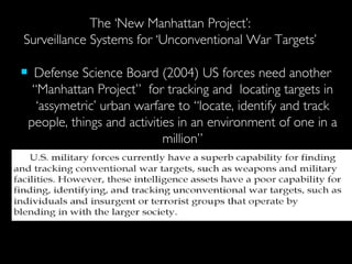   The ‘New Manhattan Project’:  Surveillance Systems for ‘Unconventional War Targets’ Defense Science Board (2004) US forces need another “Manhattan Project”  for tracking and  locating targets in ‘assymetric’ urban warfare to “locate, identify and track people, things and activities in an environment of one in a million” 