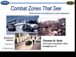 DARPA’s Combat Zones That See: Persistent Urban Surveillance Observing ‘change’ rather than ‘scenery’ Identify purported notions of urban ‘normality’ against the ‘abnormal’ behaviours and patterns that can then be assessed as targets.  CTS “explores concepts, develops algorithms, and delivers systems for utilising large numbers (1000s) of algorithmic video cameras to provide the close-in sensing demanded for military operations in urban terrain.”  “ Will produce video understanding algorithms embedded in surveillance systems for automatically monitoring video feeds to generate, for the first time, the reconnaissance, surveillance, and targeting information needed to provide close-in, continuous, always-on support for military operations in urban terrain”   